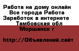 Работа на дому-онлайн - Все города Работа » Заработок в интернете   . Тамбовская обл.,Моршанск г.